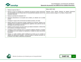 Guía Pedagógica y de Evaluación del Módulo:
                                                                              Operación de procesos de auditoría de los estados financieros


                                                                                           México IMCP 2009
   Realizar el ejercicio Núm. 4
   Revisar en grupo el resultado de la realización del ejercicio anterior efectuando      Sánchez Curiel, Gabriel, Auditoría de estados financieros,
    una coevaluación que se enfoque tanto en el procedimiento aplicado como en los         práctica moderna integral, 2ª ed. México, Pearson 2009
    resultados obtenidos
   Realizar la actividad de evaluación 2.2.1.
   Participar activamente en el encuadre de la unidad y su relación con la unidad
    anterior
   Investigar en equipo cómo se formulan las cédulas sumarias y de notas
   Realizar ejercicios de aplicación grupales, asistidos por el docente, respecto a los
    resultados de los procesos de investigaciones sugeridos como parte de las dos
    estrategias de aprendizaje anteriores
   Analizar en forma grupal por qué se tiene que realizar el dictamen o informe final
    de la auditoría a los estados financieros.
   Investigar en forma individual como se compone el Balance General y el estado
    de resultados así como explicar la importancia y finalidad de estos documentos
    financieros.
   Realizar un cuadro sinóptico donde clasifiques los errores que se cometen al
    registrar las operaciones contables, ya que los saldos no siempre coinciden con
    la situación real, debido a diferentes circunstancias.




               Modelo Académico de Calidad para la Competitividad                                                         OAEF-02               21/41
 