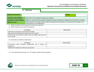 Guía Pedagógica y de Evaluación del Módulo:
                                                                            Operación de procesos de auditoría de los estados financieros


                            6.    Ejercicios


Nombre del Alumno:                                                                                               Grupo:

Unidad de Aprendizaje 1:          Elaboración de los papeles de trabajo para auditoría
Resultado de Aprendizaje:         Elabora la cédula inicial de auditoría de estados financieros utilizando el resultado de la entrevista con el cliente
Ejercicio núm. 1                  Determinación de la cédula inicial de auditoría derivada de las entrevistas con el personal de la entidad y de la
                                  visita preliminar a las instalaciones
  1. Realiza la cédula inicial de auditoría conteniendo lo siguiente:
  A) Primer contacto con el cliente en prospecto:

                                ACTIVIDAD                                                                    RESULTADO
 Entrevista con ejecutivos y personal de la entidad
 Observación de instalaciones y operaciones de la entidad
 Obtención de documentación sobre la estructura legal y organizacional
 de la entidad

  B) Entrevista con auditores predecesores

                              ACTIVIDAD                                                                     RESULTADOS
 Comentarios sobre relaciones profesionales con el cliente en
 prospecto
 Obtención de papeles de referencia permanente


  C) Con la información del punto “A” y “B” integra la cédula inicial de auditoría




             Modelo Académico de Calidad para la Competitividad                                                              OAEF-02                  22/41
 