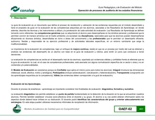 Guía Pedagógica y de Evaluación del Módulo:
                                                                             Operación de procesos de auditoría de los estados financieros


7.- Descripción


La guía de evaluación es un documento que define el proceso de recolección y valoración de las evidencias requeridas por el módulo desarrollado y
tiene el propósito de guiar en la evaluación de las competencias adquiridas por los alumnos, asociadas a los Resultados de Aprendizaje; en donde
además, describe las técnicas y los instrumentos a utilizar y la ponderación de cada actividad de evaluación. Los Resultados de Aprendizaje se definen
tomando como referentes: las competencias genéricas que va adquiriendo el alumno para desempeñarse en los ámbitos personal y profesional que le
permitan convivir de manera armónica con el medio ambiente y la sociedad; las disciplinares, esenciales para que los alumnos puedan desempeñarse
eficazmente en diversos ámbitos, desarrolladas en torno a áreas del conocimiento y las profesionales que le permitan un desempeño eficiente,
autónomo, flexible y responsable de su ejercicio profesional y de actividades laborales específicas, en un entorno cambiante que exige la
multifuncionalidad.

La importancia de la evaluación de competencias, bajo un enfoque de mejora continua, reside en que es un proceso por medio del cual se obtienen y
analizan las evidencias del desempeño de un alumno con base en la guía de evaluación y rúbrica, para emitir un juicio que conduzca a tomar
decisiones.

La evaluación de competencias se centra en el desempeño real de los alumnos, soportado por evidencias válidas y confiables frente al referente que es
la guía de evaluación, la cual, en el caso de competencias profesionales, está asociada con alguna normalización específica de un sector o área y no en
contenidos y/o potencialidades.

El Modelo de Evaluación se caracteriza porque es Confiable (que aplica el mismo juicio para todos los alumnos), Integral (involucra las dimensiones
intelectual, social, afectiva, motriz y axiológica), Participativa (incluye autoevaluación, coevaluación y heteroevaluación), Transparente (congruente con
los aprendizajes requeridos por la competencia), Válida (las evidencias deben corresponder a la guía de evaluación).



Evaluación de los Aprendizajes.

Durante el proceso de enseñanza - aprendizaje es importante considerar tres finalidades de evaluación: diagnóstica, formativa y sumativa.

La evaluación diagnóstica nos permite establecer un punto de partida fundamentado en la detección de la situación en la que se encuentran nuestros
alumnos. Permite también establecer vínculos socio-afectivos entre el docente y su grupo. El alumno a su vez podrá obtener información sobre los
aspectos donde deberá hacer énfasis en su dedicación. El docente podrá identificar las características del grupo y orientar adecuadamente sus
estrategias. En esta etapa pueden utilizarse mecanismos informales de recopilación de información.


               Modelo Académico de Calidad para la Competitividad                                                           OAEF-02                 29/41
 