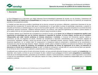 Guía Pedagógica y de Evaluación del Módulo:
                                                                                 Operación de procesos de auditoría de los estados financieros


1.- Descripción



La Guía Pedagógica es un documento que integra elementos técnico-metodológicos planteados de acuerdo con los principios y lineamientos del
Modelo Académico de Calidad para la Competitividad del Conalep para orientar la práctica educativa del docente en el desarrollo de competencias
previstas en los programas de estudio.
La finalidad que tiene esta guía es facilitar el aprendizaje de los alumnos, encauzar sus acciones y reflexiones y proporcionar situaciones en las que
desarrollará las competencias. El docente debe asumir conscientemente un rol que facilite el proceso de aprendizaje, proponiendo y cuidando un
encuadre que favorezca un ambiente seguro en el que los alumnos puedan aprender, tomar riesgos, equivocarse extrayendo de sus errores lecciones
significativas, apoyarse mutuamente, establecer relaciones positivas y de confianza, crear relaciones significativas con adultos a quienes respetan no
por su estatus como tal, sino como personas cuyo ejemplo, cercanía y apoyo emocional es valioso.
Es necesario destacar que el desarrollo de la competencia se concreta en el aula, ya que formar con un enfoque en competencias significa crear
experiencias de aprendizaje para que los alumnos adquieran la capacidad de movilizar, de forma integral, recursos que se consideran
indispensables para saber resolver problemas en diversas situaciones o contextos, e involucran las dimensiones cognitiva, afectiva y
psicomotora; por ello, los programas de estudio, describen las competencias a desarrollar, entendiéndolas como la combinación integrada de
conocimientos, habilidades, actitudes y valores que permiten el logro de un desempeño eficiente, autónomo, flexible y responsable del individuo en
situaciones específicas y en un contexto dado. En consecuencia, la competencia implica la comprensión y transferencia de los conocimientos a
situaciones de la vida real; ello exige relacionar, integrar, interpretar, inventar, aplicar y transferir los saberes a la resolución de problemas. Esto significa
que el contenido, los medios de enseñanza, las estrategias de aprendizaje, las formas de organización de la clase y la evaluación se
estructuran en función de la competencia a formar; es decir, el énfasis en la proyección curricular está en lo que los alumnos tienen que aprender,
en las formas en cómo lo hacen y en su aplicación a situaciones de la vida cotidiana y profesional.
Considerando que el alumno está en el centro del proceso formativo, se busca acercarle elementos de apoyo que le muestren qué competencias va a
desarrollar, cómo hacerlo y la forma en que se le evaluará. Es decir, mediante la guía pedagógica el alumno podrá autogestionar su aprendizaje a
través del uso de estrategias flexibles y apropiadas que se transfieran y adopten a nuevas situaciones y contextos e ir dando seguimiento a sus avances
a través de una autoevaluación constante, como base para mejorar en el logro y desarrollo de las competencias indispensables para un crecimiento
académico y personal.




                Modelo Académico de Calidad para la Competitividad                                                                 OAEF-02                   3/41
 