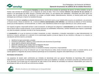 Guía Pedagógica y de Evaluación del Módulo:
                                                                            Operación de procesos de auditoría de los estados financieros

                              La evaluación formativa se realiza durante todo el proceso de aprendizaje del alumno, en forma constante, ya sea al
finalizar cada actividad de aprendizaje o en la integración de varias de éstas. Tiene como finalidad informar a los alumnos de sus avances con
respecto a los aprendizajes que deben alcanzar y advertirle sobre dónde y en qué aspectos tiene debilidades o dificultades para poder regular sus
procesos. Aquí se admiten errores, se identifican y se corrigen; es factible trabajar colaborativamente. Asimismo, el docente puede asumir nuevas
estrategias que contribuyan a mejorar los resultados del grupo.

Finalmente, la evaluación sumativa es adoptada básicamente por una función social, ya que mediante ella se asume una acreditación, una promoción,
un fracaso escolar, índices de deserción, etc., a través de criterios estandarizados y bien definidos. Las evidencias se elaboran en forma individual,
puesto que se está asignando, convencionalmente, un criterio o valor. Manifiesta la síntesis de los logros obtenidos por ciclo o período escolar.

Con respecto al agente o responsable de llevar a cabo la evaluación, se distinguen tres categorías: la autoevaluación que se refiere a la valoración que
hace el alumno sobre su propia actuación, lo que le permite reconocer sus posibilidades, limitaciones y cambios necesarios para mejorar su aprendizaje.
Los roles de evaluador y evaluado coinciden en las mismas personas

La coevaluación en la que los alumnos se evalúan mutuamente, es decir, evaluadores y evaluados intercambian su papel alternativamente; los
alumnos en conjunto, participan en la valoración de los aprendizajes logrados, ya sea por algunos de sus miembros o del grupo en su conjunto; La
coevaluación permite al alumno y al docente:

       Identificar los logros personales y grupales
       Fomentar la participación, reflexión y crítica constructiva ante situaciones de aprendizaje
       Opinar sobre su actuación dentro del grupo
       Desarrollar actitudes que se orienten hacia la integración del grupo
       Mejorar su responsabilidad e identificación con el trabajo
       Emitir juicios valorativos acerca de otros en un ambiente de libertad, compromiso y responsabilidad
La heteroevaluación que es el tipo de evaluación que con mayor frecuencia se utiliza, donde el docente es quien, evalúa, su variante externa, se da
cuando agentes no integrantes del proceso enseñanza-aprendizaje son los evaluadores, otorgando cierta objetividad por su no implicación.

Actividades de Evaluación

Los programas de estudio están conformados por Unidades de Aprendizaje (UA) que agrupan Resultados de Aprendizaje (RA) vinculados
estrechamente y que requieren irse desarrollando paulatinamente. Dado que se establece un resultado, es necesario comprobar que efectivamente éste
se ha alcanzado, de tal suerte que en la descripción de cada unidad se han definido las actividades de evaluación indispensables para evaluar los
aprendizajes de cada uno de los RA que conforman las unidades.



               Modelo Académico de Calidad para la Competitividad                                                          OAEF-02                30/41
 