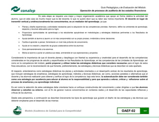 Guía Pedagógica y de Evaluación del Módulo:
                                                                                  Operación de procesos de auditoría de los estados financieros

                              En esta etapa se requiere una mejor y mayor organización académica que apoye en forma relativa la actividad del
alumno, que en este caso es mucho mayor que la del docente; lo que no quiere decir que su labor sea menos importante. El docente en lugar de
transmitir vertical y unidireccionalmente los conocimientos, es un mediador del aprendizaje, ya que:

          Planea y diseña experiencias y actividades necesarias para la adquisición de las competencias previstas. Asimismo, define los ambientes de aprendizaje,
           espacios y recursos adecuados para su logro.
          Proporciona oportunidades de aprendizaje a los estudiantes apoyándose en metodologías y estrategias didácticas pertinentes a los Resultados de
           Aprendizaje.
          Ayuda también al alumno a asumir un rol más comprometido con su propio proceso, invitándole a tomar decisiones.
          Facilita el aprender a pensar, fomentando un nivel más profundo de conocimiento.
          Ayuda en la creación y desarrollo de grupos colaborativos entre los alumnos.
          Guía permanentemente a los alumnos.
          Motiva al alumno a poner en práctica sus ideas, animándole en sus exploraciones y proyectos.

Considerando la importancia de que el docente planee y despliegue con libertad su experiencia y creatividad para el desarrollo de las competencias
consideradas en los programas de estudio y especificadas en los Resultados de Aprendizaje, en las competencias de las Unidades de Aprendizaje, así
como en la competencia del módulo; podrá proponer y utilizar todas las estrategias didácticas que considere necesarias para el logro de estos
fines educativos, con la recomendación de que fomente, preferentemente, las estrategias y técnicas didácticas que se describen en este apartado.

Al respecto, entenderemos como estrategias didácticas los planes y actividades orientados a un desempeño exitoso de los resultados de aprendizaje,
que incluyen estrategias de enseñanza, estrategias de aprendizaje, métodos y técnicas didácticas, así como, acciones paralelas o alternativas que el
docente y los alumnos realizarán para obtener y verificar el logro de la competencia; bajo este tenor, la autoevaluación debe ser considerada también
como una estrategia por excelencia para educar al alumno en la responsabilidad y para que aprenda a valorar, criticar y reflexionar sobre el
proceso de enseñanza y su aprendizaje individual.

Es así como la selección de estas estrategias debe orientarse hacia un enfoque constructivista del conocimiento y estar dirigidas a que los alumnos
observen y estudien su entorno, con el fin de generar nuevos conocimientos en contextos reales y el desarrollo de las capacidades reflexivas y
críticas de los alumnos.

Desde esta perspectiva, a continuación se describen brevemente los tipos de aprendizaje que guiarán el diseño de las estrategias y las técnicas que
deberán emplearse para el desarrollo de las mismas:




              Modelo Académico de Calidad para la Competitividad                                                                  OAEF-02                    6/41
 