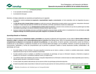 Guía Pedagógica y de Evaluación del Módulo:
                                                                                  Operación de procesos de auditoría de los estados financieros

                                             la interacción promotora.
           el uso apropiado de destrezas sociales.
           el procesamiento del grupo.


Asimismo, el trabajo colaborativo se caracteriza principalmente por lo siguiente:
           Se desarrolla mediante acciones de cooperación, responsabilidad, respeto y comunicación, en forma sistemática, entre los integrantes del grupo y
            subgrupos.
           Va más allá que sólo el simple trabajo en equipo por parte de los alumnos. Básicamente se puede orientar a que los alumnos intercambien información
            y trabajen en tareas hasta que todos sus miembros las han entendido y terminado, aprendiendo a través de la colaboración.
           Se distingue por el desarrollo de una interdependencia positiva entre los alumnos, en donde se tome conciencia de que sólo es posible lograr las metas
            individuales de aprendizaje si los demás compañeros del grupo también logran las suyas.
           Aunque en esencia esta estrategia promueve la actividad en pequeños grupos de trabajo, se debe cuidar en el planteamiento de las actividades que cada
            integrante obtenga una evidencia personal para poder integrarla a su portafolio de evidencias.


Aprendizaje Basado en Problemas.

Consiste en la presentación de situaciones reales o simuladas que requieren la aplicación del conocimiento, en las cuales el alumno debe analizar la
situación y elegir o construir una o varias alternativas para su solución (Díaz Barriga Arceo, 2003). Es importante aplicar esta estrategia ya que las
competencias se adquieren en el proceso de solución de problemas y en este sentido, el alumno aprende a solucionarlos cuando se enfrenta a
problemas de su vida cotidiana, a problemas vinculados con sus vivencias dentro del Colegio o con la profesión. Asimismo, el alumno se apropia de los
conocimientos, habilidades y normas de comportamiento que le permiten la aplicación creativa a nuevas situaciones sociales, profesionales o de
aprendizaje, por lo que:

           Se puede trabajar en forma individual o de grupos pequeños de alumnos que se reúnen a analizar y a resolver un problema seleccionado o diseñado
            especialmente para el logro de ciertos resultados de aprendizaje.

           Se debe presentar primero el problema, se identifican las necesidades de aprendizaje, se busca la información necesaria y finalmente se regresa al
            problema con una solución o se identifican problemas nuevos y se repite el ciclo.

           Los problemas deben estar diseñados para motivar la búsqueda independiente de la información a través de todos los medios disponibles para el alumno y
            además generar discusión o controversia en el grupo.

           El mismo diseño del problema debe estimular que los alumnos utilicen los aprendizajes previamente adquiridos.

           El diseño del problema debe comprometer el interés de los alumnos para examinar de manera profunda los conceptos y objetivos que se quieren aprender.


               Modelo Académico de Calidad para la Competitividad                                                                  OAEF-02                   8/41
 
