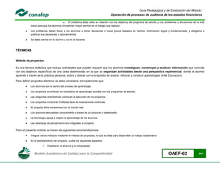 Guía Pedagógica y de Evaluación del Módulo:
                                                                                    Operación de procesos de auditoría de los estados financieros

                                          El problema debe estar en relación con los objetivos del programa de estudio y con problemas o situaciones de la vida
            diaria para que los alumnos encuentren mayor sentido en el trabajo que realizan.

           Los problemas deben llevar a los alumnos a tomar decisiones o hacer juicios basados en hechos, información lógica y fundamentada, y obligarlos a
            justificar sus decisiones y razonamientos.

           Se debe centrar en el alumno y no en el docente.



TÉCNICAS


Método de proyectos.

Es una técnica didáctica que incluye actividades que pueden requerir que los alumnos investiguen, construyan y analicen información que coincida
con los objetivos específicos de una tarea determinada en la que se organizan actividades desde una perspectiva experiencial, donde el alumno
aprende a través de la práctica personal, activa y directa con el propósito de aclarar, reforzar y construir aprendizajes (Intel Educación).
Para definir proyectos efectivos se debe considerar principalmente que:
           Los alumnos son el centro del proceso de aprendizaje.

           Los proyectos se enfocan en resultados de aprendizaje acordes con los programas de estudio.

           Las preguntas orientadoras conducen la ejecución de los proyectos.

           Los proyectos involucran múltiples tipos de evaluaciones continuas.

           El proyecto tiene conexiones con el mundo real.

           Los alumnos demuestran conocimiento a través de un producto o desempeño.

           La tecnología apoya y mejora el aprendizaje de los alumnos.

           Las destrezas de pensamiento son integrales al proyecto.

Para el presente módulo se hacen las siguientes recomendaciones:
           Integrar varios módulos mediante el método de proyectos, lo cual es ideal para desarrollar un trabajo colaborativo.

           En el planteamiento del proyecto, cuidar los siguientes aspectos:

                          Establecer el alcance y la complejidad.


               Modelo Académico de Calidad para la Competitividad                                                                 OAEF-02                  9/41
 