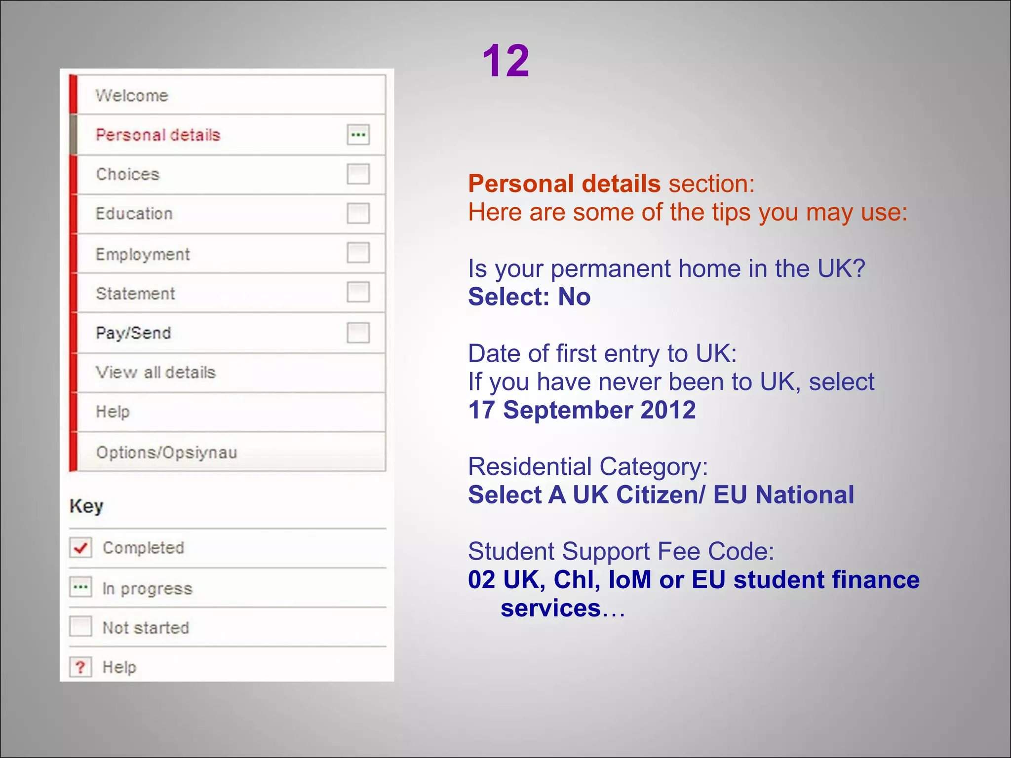 12 Personal details  section: Here are some of the tips you may use: Is your permanent home in the UK? Select:   No   Date of first entry to UK: If you have never been to UK, select  17 September 2012 Residential Category: Select A UK Citizen/ EU National Student Support Fee Code: 02 UK, Chl, IoM or EU student finance services …   