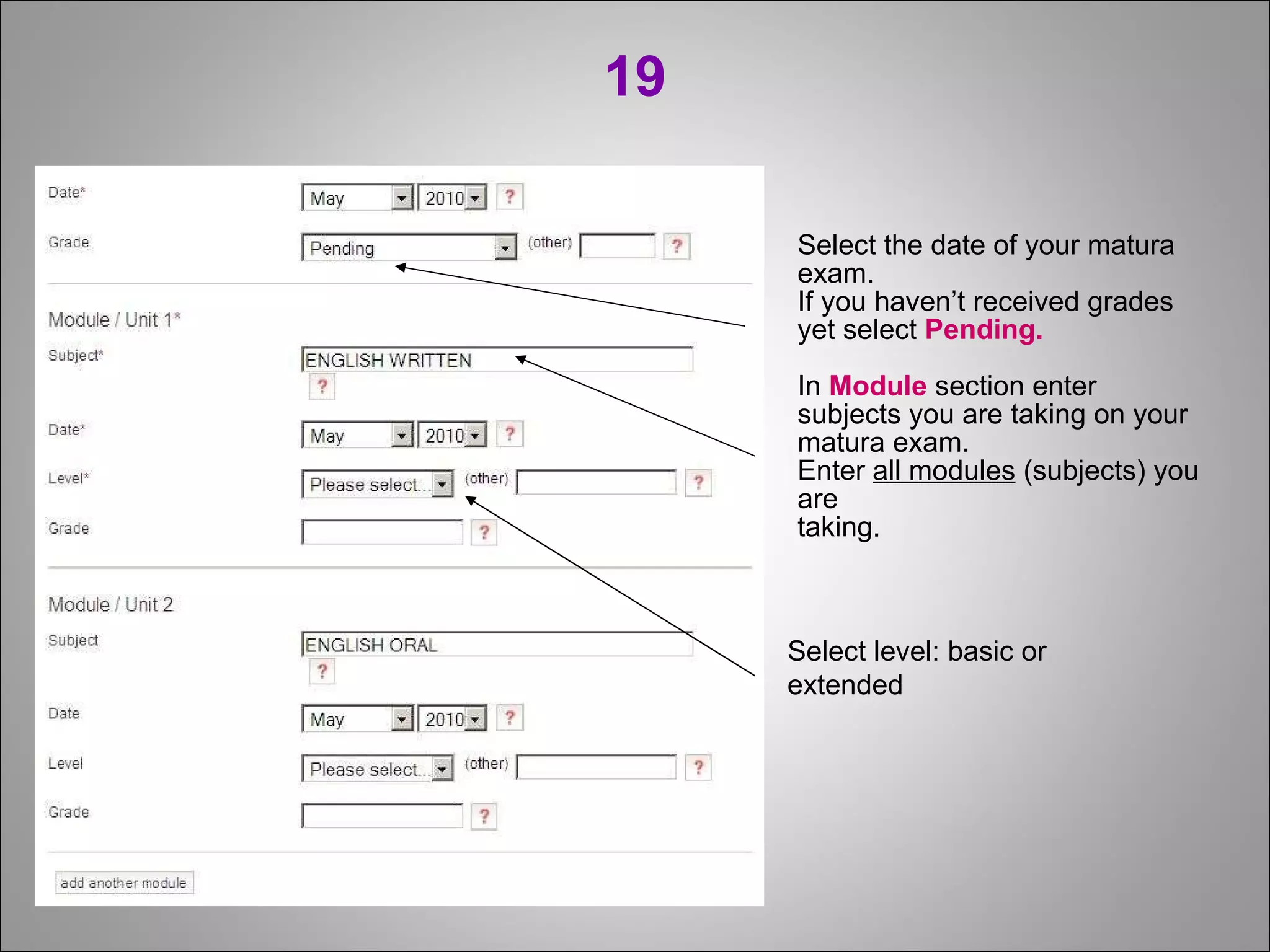 19 Select the date of your matura exam. If you haven’t received grades yet select  Pending. In  Module  section enter subjects you are taking on your matura exam.  Enter  all modules  (subjects) you are taking. Select level: basic or extended 