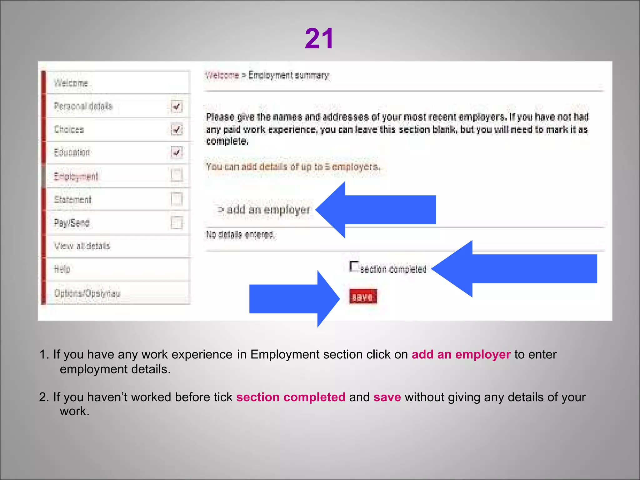 21 1. If you have any work experience   in Employment section click on  add an employer  to enter employment details. 2. If you haven’t worked before tick  section completed  and  save  without giving any details of your work. 