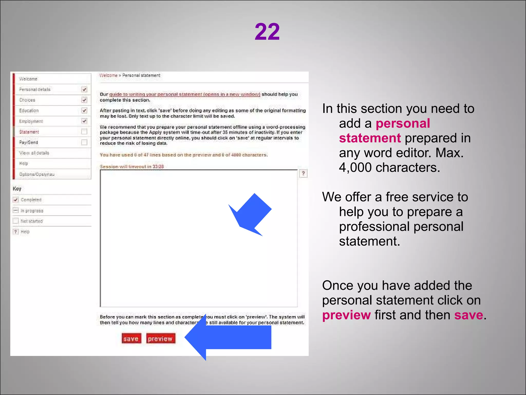 22 In this section you need to add a  personal statement  prepared in any word editor. Max. 4,000 characters. We offer a free service to help you to prepare a professional personal statement. Once you have added the personal statement click on preview  first and then  save . 