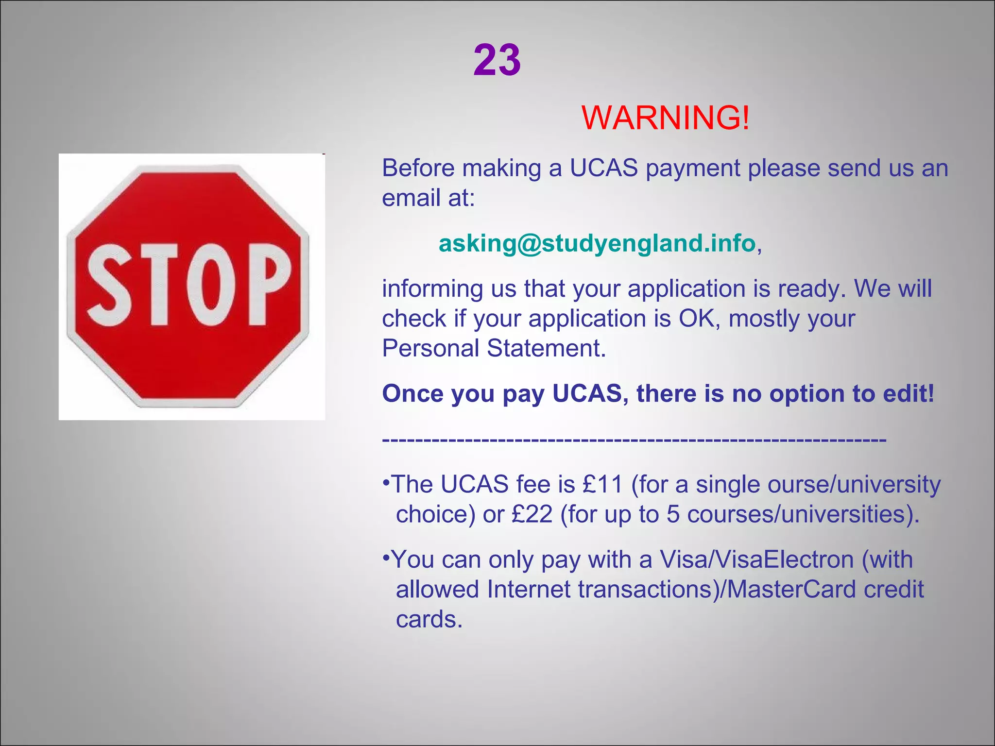 23 WARNING! Before making a UCAS payment please send us an email at: [email_address] , informing us that your application is ready. We will check if your application is OK, mostly your Personal Statement. Once you pay UCAS, there is no option to edit! ------------------------------------------------------------- The UCAS fee is £11 (for a single ourse/university   choice) or £22 (for up to 5 courses/universities). You can only pay with a Visa/VisaElectron (with   allowed Internet transactions)/MasterCard credit    cards. 