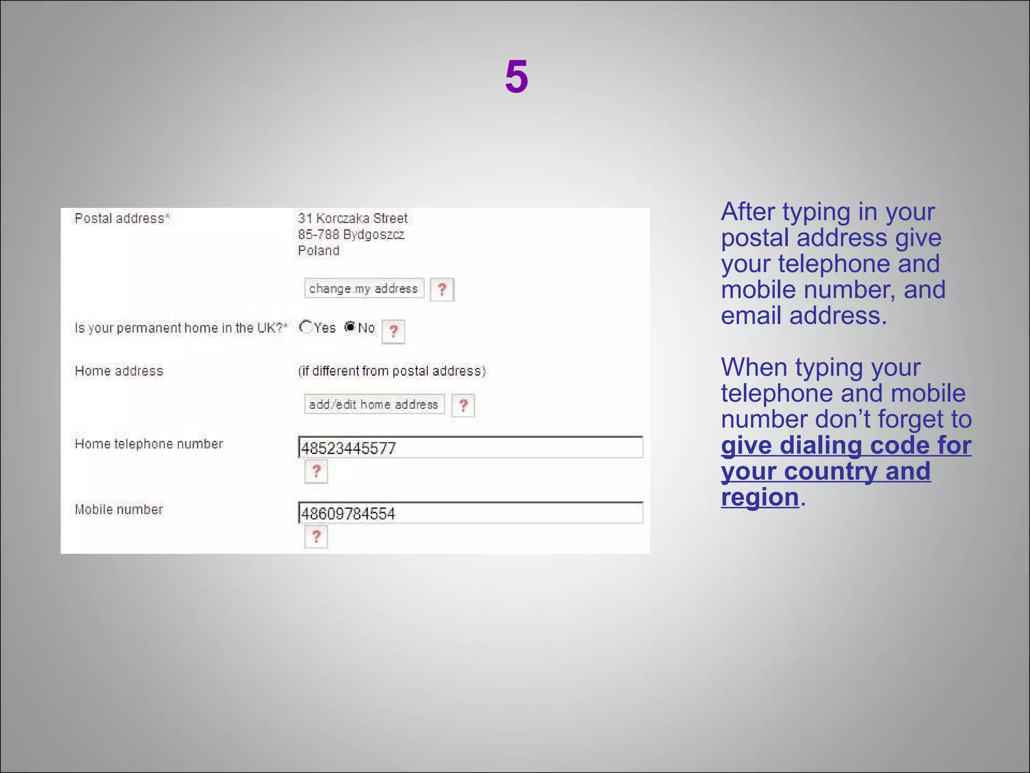 5 After typing in your postal address give your telephone and mobile number, and email address. When typing your telephone and mobile number don’t forget to  give dialing code for your country and region . 