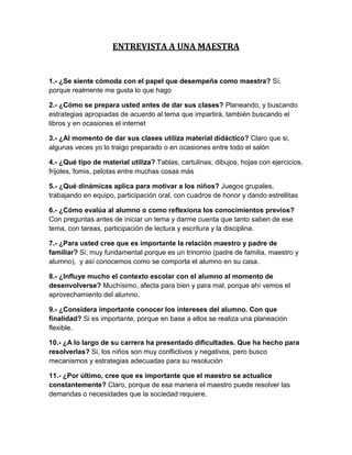 ENTREVISTA A UNA MAESTRA


1.- ¿Se siente cómoda con el papel que desempeña como maestra? Sí,
porque realmente me gusta lo que hago

2.- ¿Cómo se prepara usted antes de dar sus clases? Planeando, y buscando
estrategias apropiadas de acuerdo al tema que impartirá, también buscando el
libros y en ocasiones el internet

3.- ¿Al momento de dar sus clases utiliza material didáctico? Claro que si,
algunas veces yo lo traigo preparado o en ocasiones entre todo el salón

4.- ¿Qué tipo de material utiliza? Tablas, cartulinas, dibujos, hojas con ejercicios,
frijoles, fomis, pelotas entre muchas cosas más

5.- ¿Qué dinámicas aplica para motivar a los niños? Juegos grupales,
trabajando en equipo, participación oral, con cuadros de honor y dando estrellitas

6.- ¿Cómo evalúa al alumno o como reflexiona los conocimientos previos?
Con preguntas antes de iniciar un tema y darme cuenta que tanto saben de ese
tema, con tareas, participación de lectura y escritura y la disciplina.

7.- ¿Para usted cree que es importante la relación maestro y padre de
familiar? Si, muy fundamental porque es un trinomio (padre de familia, maestro y
alumno), y así conocemos como se comporta el alumno en su casa.

8.- ¿Influye mucho el contexto escolar con el alumno al momento de
desenvolverse? Muchísimo, afecta para bien y para mal, porque ahí vemos el
aprovechamiento del alumno.

9.- ¿Considera importante conocer los intereses del alumno. Con que
finalidad? Si es importante, porque en base a ellos se realiza una planeación
flexible.

10.- ¿A lo largo de su carrera ha presentado dificultades. Que ha hecho para
resolverlas? Si, los niños son muy conflictivos y negativos, pero busco
mecanismos y estrategias adecuadas para su resolución

11.- ¿Por último, cree que es importante que el maestro se actualice
constantemente? Claro, porque de esa manera el maestro puede resolver las
demandas o necesidades que la sociedad requiere.
 