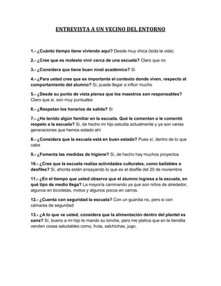 ENTREVISTA A UN VECINO DEL ENTORNO


1.- ¿Cuánto tiempo tiene viviendo aquí? Desde muy chica (toda la vida)

2.- ¿Cree que es molesto vivir cerca de una escuela? Claro que no

3.- ¿Considera que tiene buen nivel académico? Si

4.- ¿Para usted cree que es importante el contexto donde viven, respecto al
comportamiento del alumno? Si, puede llegar a influir mucho

5.- ¿Desde su punto de vista piensa que los maestros son responsables?
Claro que si, son muy puntuales

6.- ¿Respetan los horarios de salida? Si

7.- ¿Ha tenido algún familiar en la escuela. Qué le comentan o le comentó
respeto a la escuela? Si, de hecho mi hijo estudia actualmente y ya son varias
generaciones que hemos estado ahí

8.- ¿Considera que la escuela está en buen estado? Pues sí, dentro de lo que
cabe

9.- ¿Fomenta las medidas de higiene? Si, de hecho hay muchos proyectos

10.- ¿Cree que la escuela realiza actividades culturales, como bailables o
desfiles? Si, ahorita están ensayando lo que es el desfile del 20 de noviembre

11.- ¿En el tiempo que usted observa que el alumno ingresa a la escuela, en
qué tipo de medio llega? La mayoría caminando ya que son niños de alrededor,
algunos en bicicletas, motos y algunos pocos en carros.

12.- ¿Cuenta con seguridad la escuela? Con un guardia no, pero si con
cámaras de seguridad

13.- ¿A lo que ve usted, considera que la alimentación dentro del plantel es
sana? Sí, bueno a mi hijo le mando su lonche, pero me platica que en la tiendita
venden cosas saludables como, fruta, salchichas, jugo.
 