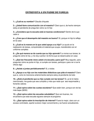 ENTREVISTA A UN PADRE DE FAMILIA


1.- ¿Cuál es su nombre? Claudia chiquete

2.- ¿Usted tiene comunicación con el maestro? Claro que si, de hecho siempre
estoy al pendiente de preguntar cómo va mi hijo

3.- ¿Considera que la escuela está en buenas condiciones? Dentro de lo que
cabe si

4.- ¿Cree que el desempeño del maestro es bueno? Sí, porque mi hijo lo refleja
en la casa

5.- ¿Cuál es la manera en la que usted apoya a su hijo? Le ayudo en la
realización de tareas, comprándole el material que ocupa, mandándolo con el
uniforme completo

6.- ¿De qué manera se da cuenta que su hijo aprende? Le reviso sus tareas, le
pregunto cómo le fue, y me doy cuenta n la forma que se desenvuelve en casa

7.- ¿Qué tan frecuente viene usted a la escuela y para qué? Muy seguido, para
preguntar cómo se porta mi hijo, si cumple con tareas, participa o para ver si se le
ofrece algo

8.- ¿Asiste a juntas periódicamente? Si, a todas

9.- ¿Apoya a su hijo con los materiales didácticos que pide el maestro? Claro
que si, como te mencione anteriormente siempre estoy al pendiente de todo

10.- ¿Está al pendiente que su hijo cumpla con las tareas? Si, ya te lo había
mencionado, me gusta que sea cumplido y más que nada que sea responsable y
fomente valores

11.- ¿Qué opina sobre las cuotas escolares? Que están bien, porque son de las
más bajas ($200)

12.- ¿Qué opina sobre las escuelas saludables? Que son buenas, me
encantaría que esta escuela siguiera siempre el programa

13.- ¿Qué opina sobre la inscripción de internet? Fuera lo mejor, claro con un
acceso controlado, aparte tuvieran mejor conocimiento y se fueran actualizando.
 