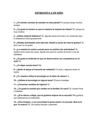 ENTREVISTA A UN NIÑO


1.- ¿Te sientes cómodo de estudiar en este plantel? Si porque tengo muchos
amigos

2.- ¿Te gusta la manera en que tu maestra te imparte las clases? Si, porque es
muy creativo

3.- ¿Utiliza material didáctico? Si, algunas veces el lo trae y en ocasiones aquí
lo realizamos todos grupalmente

4.- ¿Realiza actividades fuera del aula. Desde tu punto de vista te gustan? Sí,
pero casi no me gusta

5.- ¿La maestra te motiva cuando pone en práctica las actividades? Si,
explica cómo hacer las cosas. Aparte nos pone en cuadro de honor o nos da
estrellitas

6.- ¿Te gusta el ambiente en que se desenvuelven tus compañeros en el
aula? Si

7.- ¿Te dejan mucha tarea? No

8.- ¿Quién te apoya al momento de realizarla? Yo solo, y algunas veces mi
mamá

9.- ¿Tu maestro utiliza la tecnología en el salón de clases? si

10.- ¿Utilizas la tecnología en alguna tarea? Si para investigar

11.- ¿Fomentan medidas de higiene? Si

12.- ¿Te gusta la comida que venden en la tiendita. Es sana? Si, compro fruta
o tostadas

13.- ¿Si te dieran a elegir, que te gustaría mejorar de tu escuela? Me gustaría
que utilizáramos la multimedia

14.- ¿Para finalizar, y con sinceridad te gusta asistir a la escuela. Qué es lo
que te motiva? Sí, me motiva estudiar y aprender
 