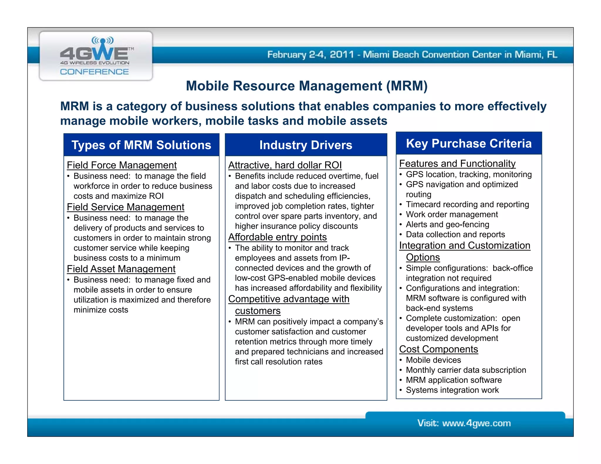 Mobile Resource Management (MRM)
MRM is a category of business solutions that enables companies to more effectively
manage mobile workers, mobile tasks and mobile assets

  Types of MRM Solutions                             Industry Drivers                           Key Purchase Criteria
 Field Force Management                     Attractive, hard dollar ROI                     Features and Functionality
 • Business need: to manage the field       • Benefits include reduced overtime, fuel       • GPS location, tracking, monitoring
   workforce in order to reduce business      and labor costs due to increased              • GPS navigation and optimized
   costs and maximize ROI                     dispatch and scheduling efficiencies,           routing
 Field Service Management                     improved job completion rates, tighter        • Ti
                                                                                              Timecard recording and reporting
                                                                                                      d       di     d      ti
 • Business need: to manage the               control over spare parts inventory, and       • Work order management
   delivery of products and services to       higher insurance policy discounts             • Alerts and geo-fencing
   customers in order to maintain strong    Affordable entry points                         • Data collection and reports
   customer service while keeping           • The ability to monitor and track              Integration and Customization
   business costs to a minimum                employees and assets from IP-
                                                 p y                                          Options
                                                                                                p
 Field Asset Management                       connected devices and the growth of           • Simple configurations: back-office
 • Business need: to manage fixed and         low-cost GPS-enabled mobile devices             integration not required
   mobile assets in order to ensure           has increased affordability and flexibility   • Configurations and integration:
   utilization is maximized and therefore   Competitive advantage with                        MRM software is configured with
   minimize costs                            customers                                        back-end systems
                                            • MRM can positively impact a company’s
                                                               iti l i    t         ’       • Complete customization: open
                                              customer satisfaction and customer              developer tools and APIs for
                                              retention metrics through more timely           customized development
                                              and prepared technicians and increased        Cost Components
                                              first call resolution rates                   •   Mobile devices
                                                                                            •   Monthly carrier data subscription
                                                                                            •   MRM application software
                                                                                                         li ti      ft
                                                                                            •   Systems integration work
 