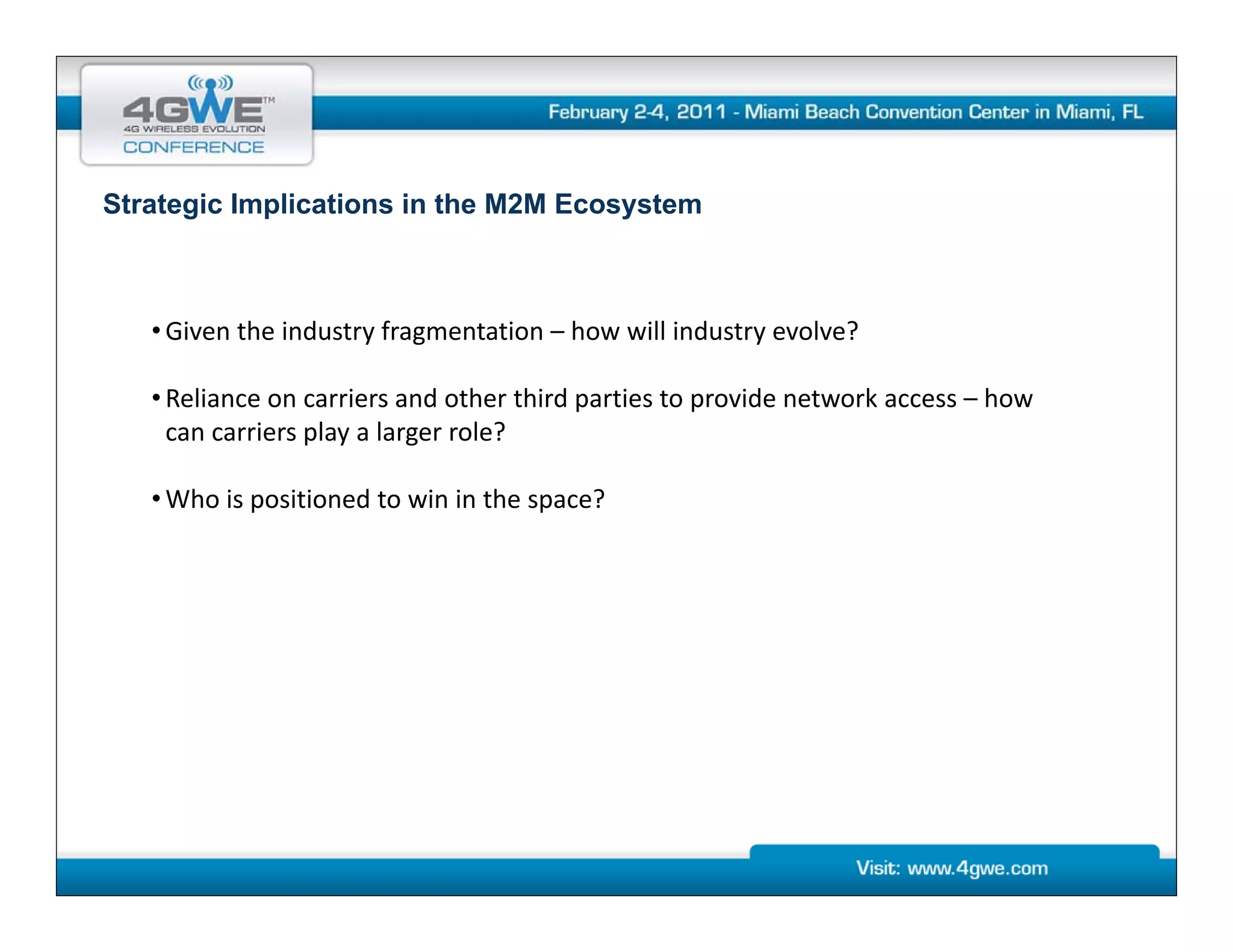 Strategic Implications in the M2M Ecosystem



   • Given the industry fragmentation – how will industry evolve?

   • Reliance on carriers and other third parties to provide network access – how 
     can carriers play a larger role?

   • Who is positioned to win in the space?
 