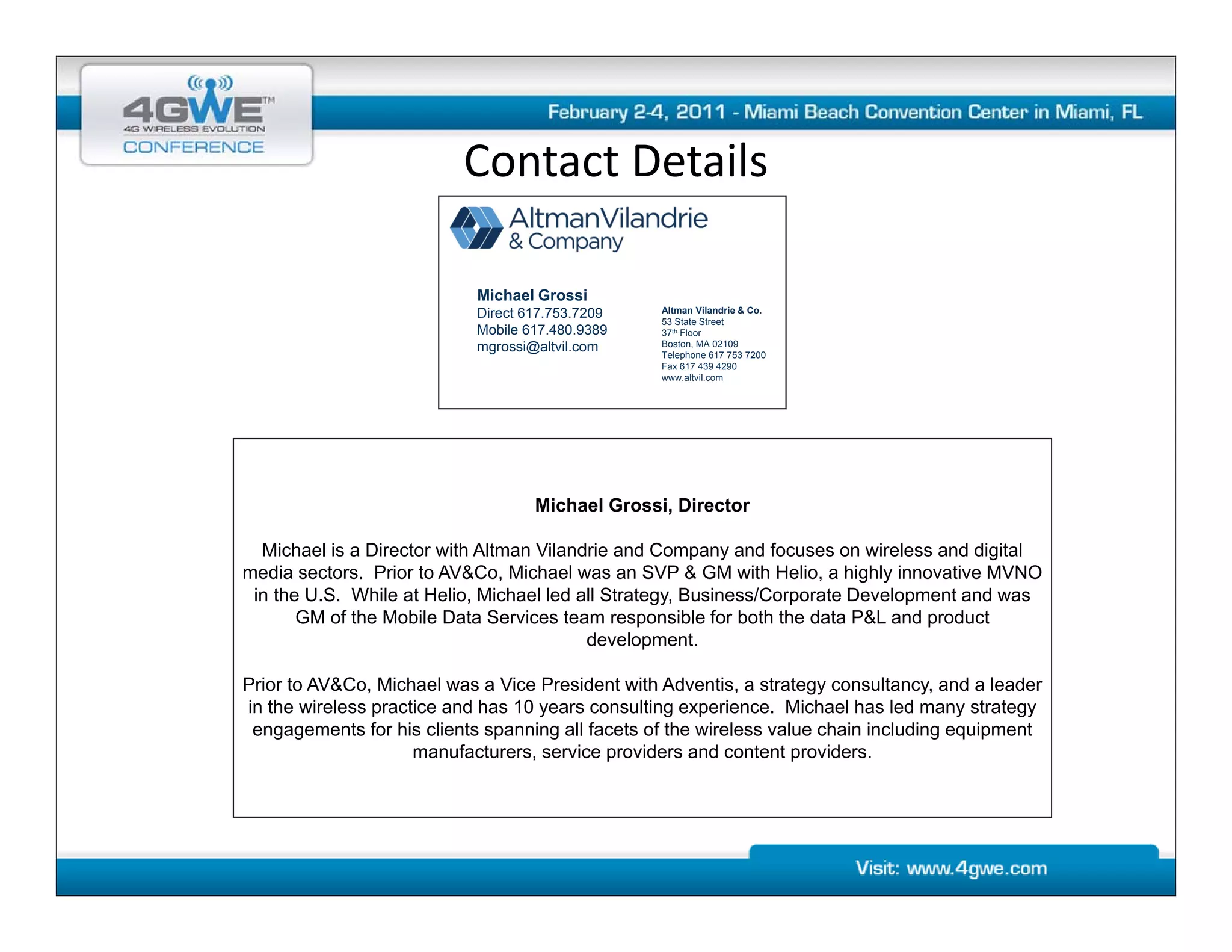 Contact Details
                          Contact Details

                            Michael Grossi
                            Direct 617.753.7209   Altman Vilandrie & Co.
                                                  53 State Street
                            Mobile 617.480.9389   37th Floor
                            mgrossi@altvil.com    Boston, MA 02109
                                                  Telephone 617 753 7200
                                                  Fax 617 439 4290
                                                  www.altvil.com




                                    Michael Grossi, Director

  Michael is a Director with Altman Vilandrie and Company and focuses on wireless and digital
media sectors. Prior to AV&Co, Michael was an SVP & GM with Helio, a highly innovative MVNO
 in the U.S. While at Helio, Michael led all Strategy, Business/Corporate Development and was
       GM of the Mobile Data Services team responsible for both the data P&L and product
                                          development.

Prior to AV&Co, Michael was a Vice President with Adventis, a strategy consultancy, and a leader
in the wireless practice and has 10 years consulting experience. Michael has led many strategy
 engagements for his clients spanning all facets of the wireless value chain including equipment
                     manufacturers, service providers and content providers.
 