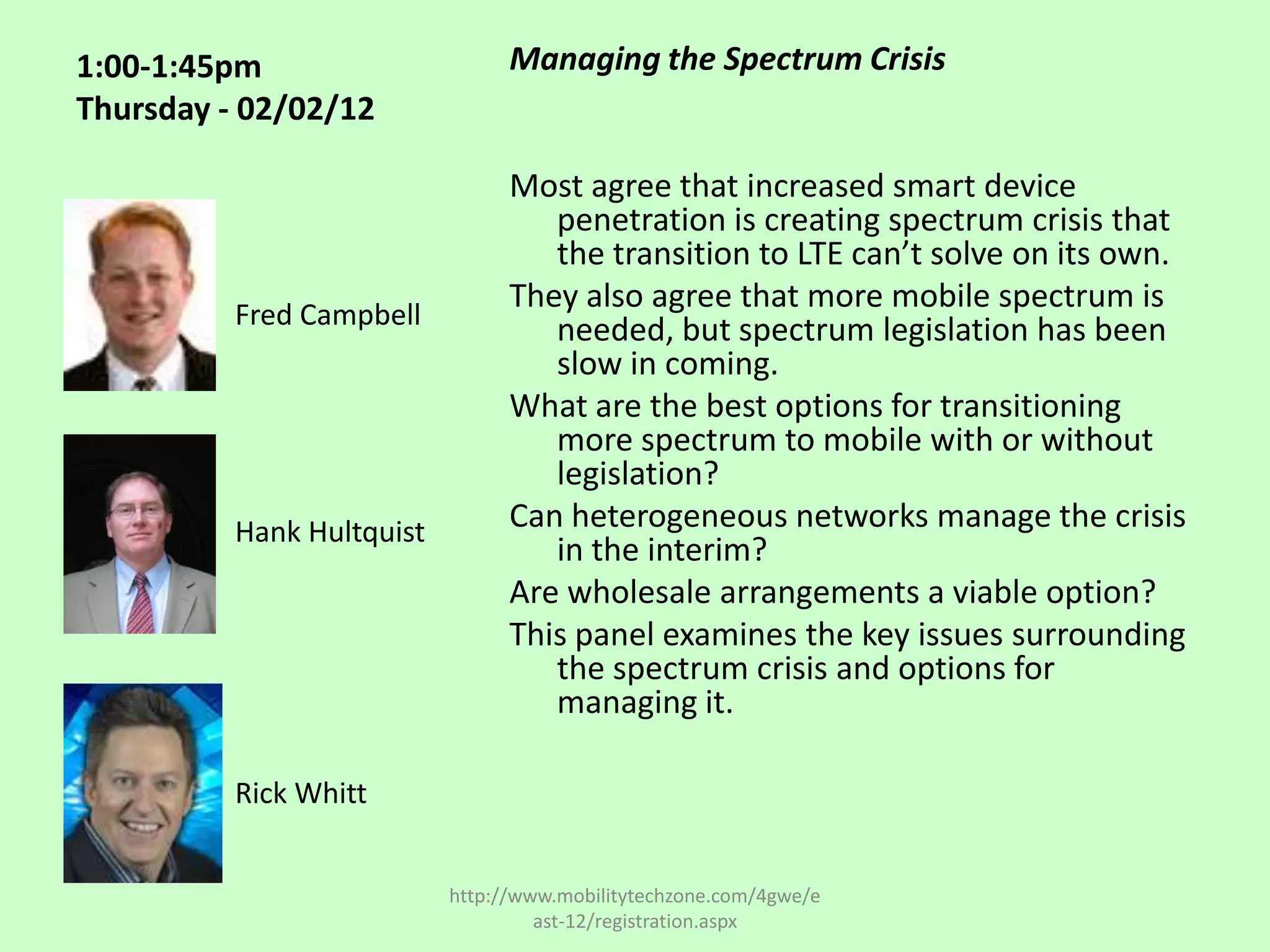 1:00-1:45pm                      Managing the Spectrum Crisis
Thursday - 02/02/12

                                 Most agree that increased smart device
                                    penetration is creating spectrum crisis that
                                    the transition to LTE can’t solve on its own.
                                 They also agree that more mobile spectrum is
          Fred Campbell             needed, but spectrum legislation has been
                                    slow in coming.
                                 What are the best options for transitioning
                                    more spectrum to mobile with or without
                                    legislation?
          Hank Hultquist         Can heterogeneous networks manage the crisis
                                    in the interim?
                                 Are wholesale arrangements a viable option?
                                 This panel examines the key issues surrounding
                                    the spectrum crisis and options for
                                    managing it.

          Rick Whitt


                           http://www.mobilitytechzone.com/4gwe/e
                                    ast-12/registration.aspx
 