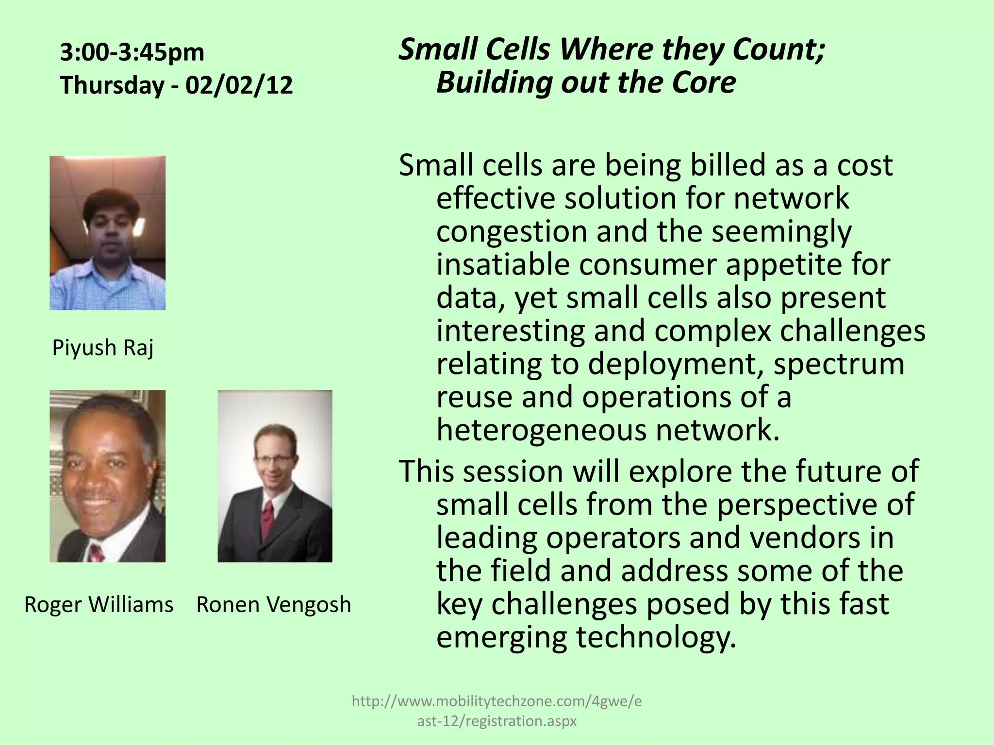 3:00-3:45pm                   Small Cells Where they Count;
   Thursday - 02/02/12             Building out the Core

                                 Small cells are being billed as a cost
                                   effective solution for network
                                   congestion and the seemingly
                                   insatiable consumer appetite for
                                   data, yet small cells also present
  Piyush Raj
                                   interesting and complex challenges
                                   relating to deployment, spectrum
                                   reuse and operations of a
                                   heterogeneous network.
                                 This session will explore the future of
                                   small cells from the perspective of
                                   leading operators and vendors in
                                   the field and address some of the
Roger Williams Ronen Vengosh       key challenges posed by this fast
                                   emerging technology.
                           http://www.mobilitytechzone.com/4gwe/e
                                    ast-12/registration.aspx
 