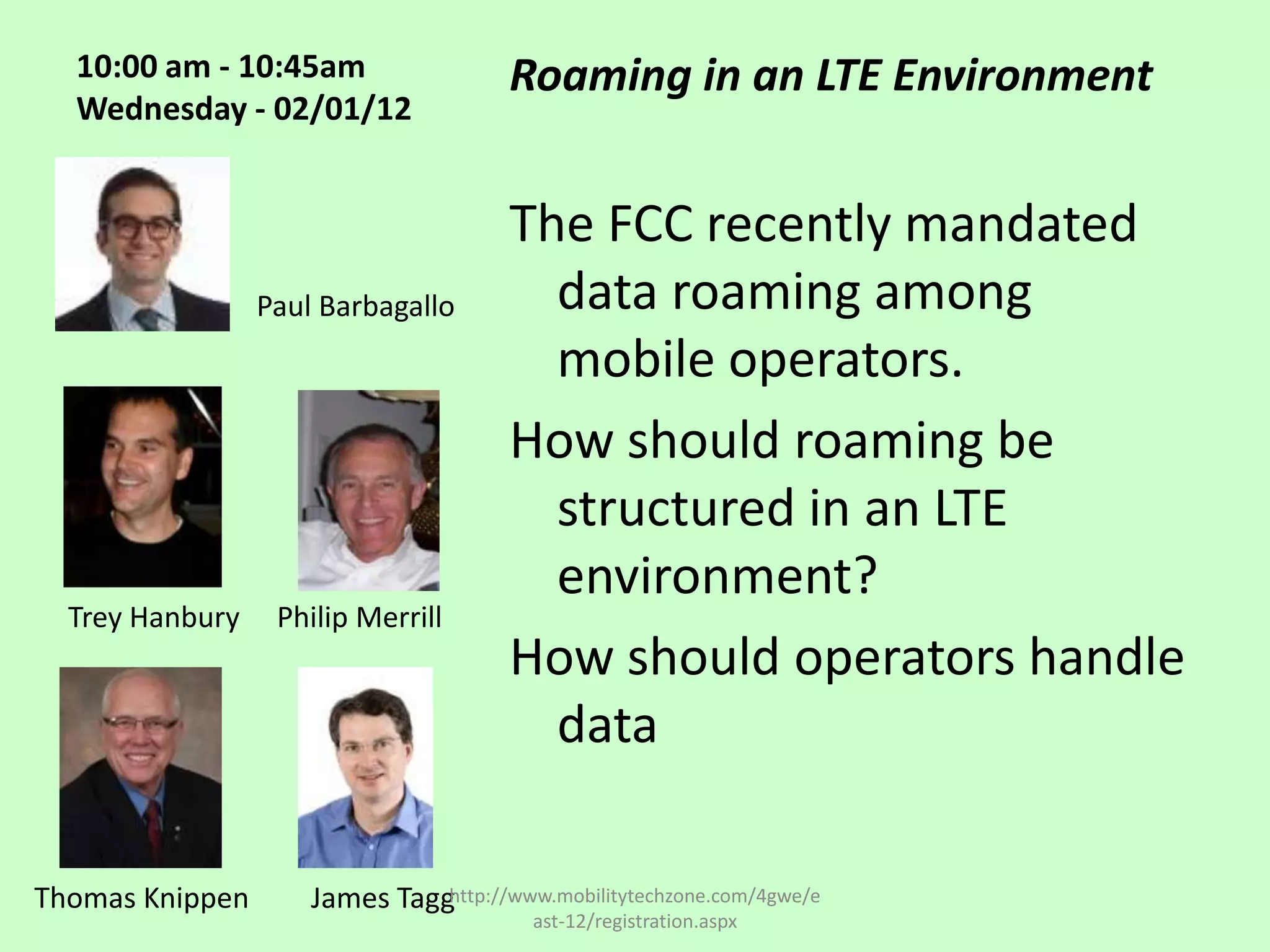 10:00 am - 10:45am                   Roaming in an LTE Environment
  Wednesday - 02/01/12


                                       The FCC recently mandated
                 Paul Barbagallo         data roaming among
                                         mobile operators.
                                       How should roaming be
                                         structured in an LTE
                                         environment?
  Trey Hanbury    Philip Merrill
                                       How should operators handle
                                         data

Thomas Knippen       James Tagghttp://www.mobilitytechzone.com/4gwe/e
                                         ast-12/registration.aspx
 