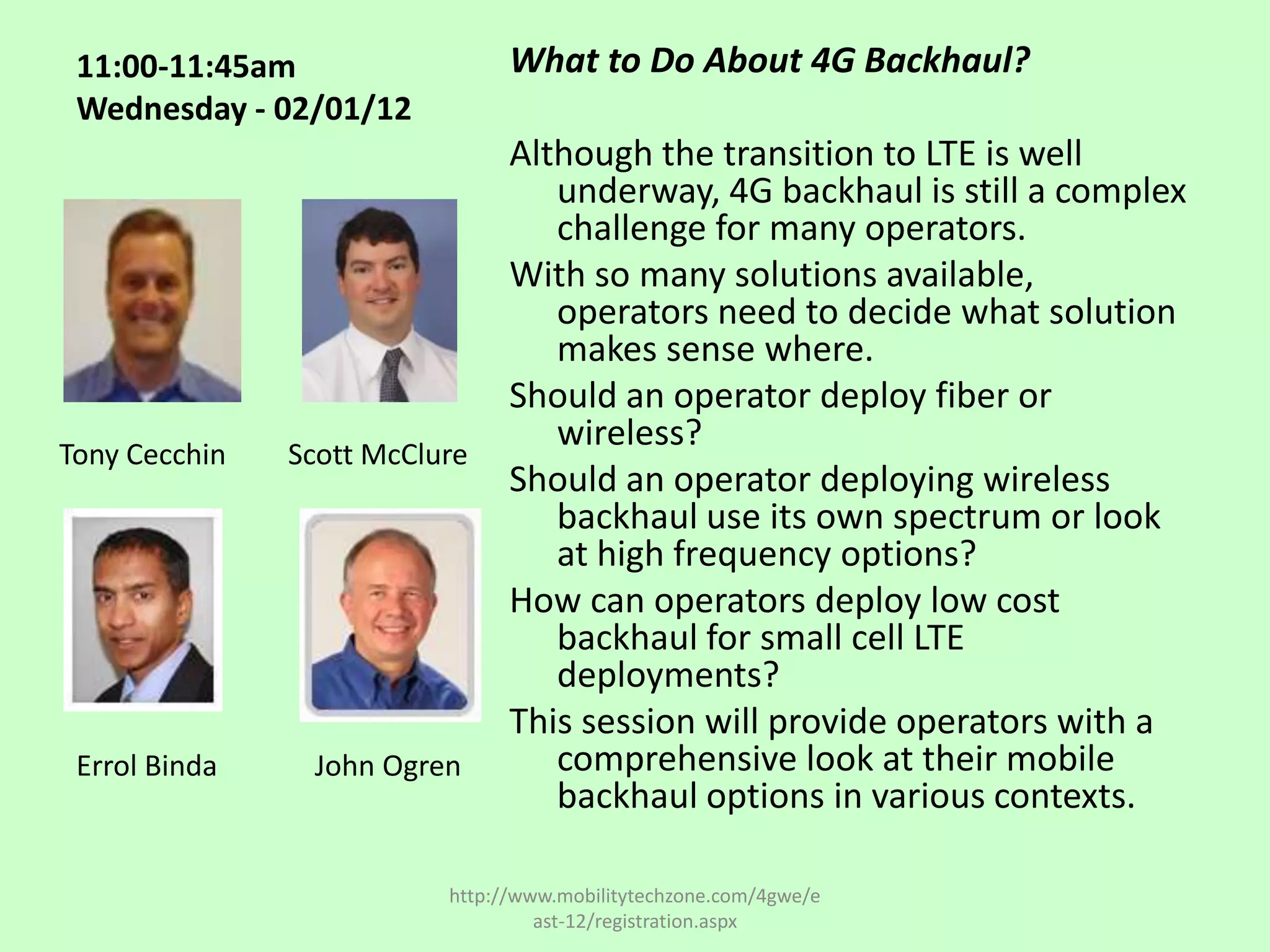 11:00-11:45am                  What to Do About 4G Backhaul?
 Wednesday - 02/01/12
                                Although the transition to LTE is well
                                   underway, 4G backhaul is still a complex
                                   challenge for many operators.
                                With so many solutions available,
                                   operators need to decide what solution
                                   makes sense where.
                                Should an operator deploy fiber or
                                   wireless?
Tony Cecchin   Scott McClure
                                Should an operator deploying wireless
                                   backhaul use its own spectrum or look
                                   at high frequency options?
                                How can operators deploy low cost
                                   backhaul for small cell LTE
                                   deployments?
                                This session will provide operators with a
 Errol Binda    John Ogren         comprehensive look at their mobile
                                   backhaul options in various contexts.

                          http://www.mobilitytechzone.com/4gwe/e
                                   ast-12/registration.aspx
 