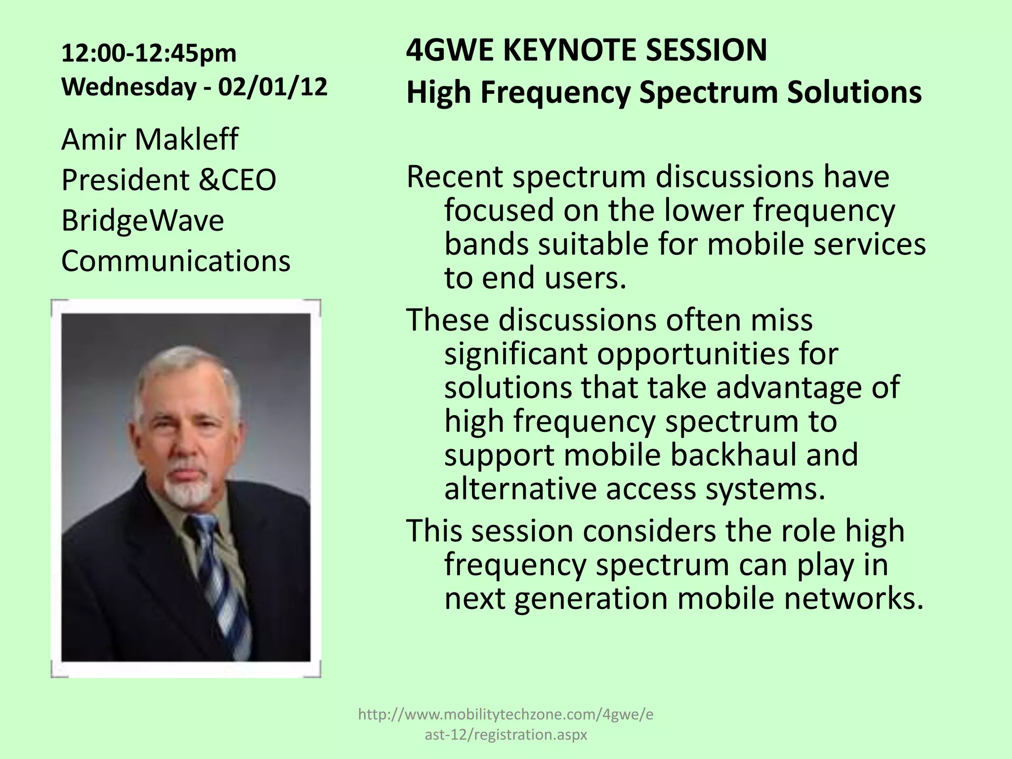 12:00-12:45pm                4GWE KEYNOTE SESSION
Wednesday - 02/01/12         High Frequency Spectrum Solutions
Amir Makleff
President &CEO               Recent spectrum discussions have
BridgeWave                     focused on the lower frequency
Communications                 bands suitable for mobile services
                               to end users.
                             These discussions often miss
                               significant opportunities for
                               solutions that take advantage of
                               high frequency spectrum to
                               support mobile backhaul and
                               alternative access systems.
                             This session considers the role high
                               frequency spectrum can play in
                               next generation mobile networks.


                       http://www.mobilitytechzone.com/4gwe/e
                                ast-12/registration.aspx
 