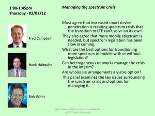 1:00-1:45pm                      Managing the Spectrum Crisis
Thursday - 02/02/12

                                 Most agree that increased smart device
                                    penetration is creating spectrum crisis that
                                    the transition to LTE can’t solve on its own.
                                 They also agree that more mobile spectrum is
          Fred Campbell             needed, but spectrum legislation has been
                                    slow in coming.
                                 What are the best options for transitioning
                                    more spectrum to mobile with or without
                                    legislation?
          Hank Hultquist         Can heterogeneous networks manage the crisis
                                    in the interim?
                                 Are wholesale arrangements a viable option?
                                 This panel examines the key issues surrounding
                                    the spectrum crisis and options for
                                    managing it.

          Rick Whitt


                           http://www.mobilitytechzone.com/4gwe/e
                                    ast-12/registration.aspx
 