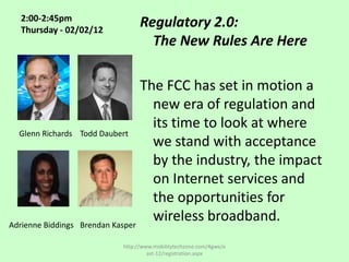 2:00-2:45pm
   Thursday - 02/02/12
                                 Regulatory 2.0:
                                   The New Rules Are Here

                                   The FCC has set in motion a
                                     new era of regulation and
                                     its time to look at where
  Glenn Richards    Todd Daubert
                                     we stand with acceptance
                                     by the industry, the impact
                                     on Internet services and
                                     the opportunities for
Adrienne Biddings   Brendan Kasper
                                     wireless broadband.
                           http://www.mobilitytechzone.com/4gwe/e
                                    ast-12/registration.aspx
 