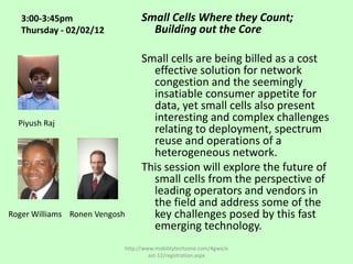 3:00-3:45pm                   Small Cells Where they Count;
   Thursday - 02/02/12             Building out the Core

                                 Small cells are being billed as a cost
                                   effective solution for network
                                   congestion and the seemingly
                                   insatiable consumer appetite for
                                   data, yet small cells also present
  Piyush Raj
                                   interesting and complex challenges
                                   relating to deployment, spectrum
                                   reuse and operations of a
                                   heterogeneous network.
                                 This session will explore the future of
                                   small cells from the perspective of
                                   leading operators and vendors in
                                   the field and address some of the
Roger Williams Ronen Vengosh       key challenges posed by this fast
                                   emerging technology.
                           http://www.mobilitytechzone.com/4gwe/e
                                    ast-12/registration.aspx
 