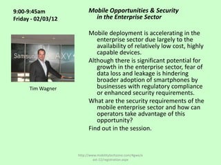 9:00-9:45am               Mobile Opportunities & Security
Friday - 02/03/12           in the Enterprise Sector

                          Mobile deployment is accelerating in the
                             enterprise sector due largely to the
                             availability of relatively low cost, highly
                             capable devices.
                          Although there is significant potential for
                             growth in the enterprise sector, fear of
                             data loss and leakage is hindering
                             broader adoption of smartphones by
      Tim Wagner             businesses with regulatory compliance
                             or enhanced security requirements.
                          What are the security requirements of the
                             mobile enterprise sector and how can
                             operators take advantage of this
                             opportunity?
                          Find out in the session.


                    http://www.mobilitytechzone.com/4gwe/e
                             ast-12/registration.aspx
 