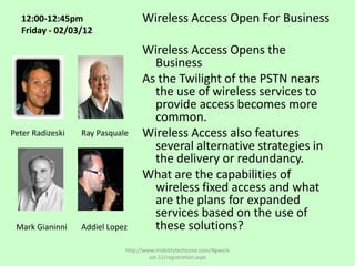 12:00-12:45pm                    Wireless Access Open For Business
  Friday - 02/03/12

                                   Wireless Access Opens the
                                     Business
                                   As the Twilight of the PSTN nears
                                     the use of wireless services to
                                     provide access becomes more
                                     common.
Peter Radizeski   Ray Pasquale     Wireless Access also features
                                     several alternative strategies in
                                     the delivery or redundancy.
                                   What are the capabilities of
                                     wireless fixed access and what
                                     are the plans for expanded
                                     services based on the use of
 Mark Gianinni    Addiel Lopez       these solutions?
                             http://www.mobilitytechzone.com/4gwe/e
                                      ast-12/registration.aspx
 