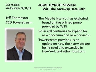 9:00-9:45am                  4GWE KEYNOTE SESSION
Wednesday - 02/01/12           WiFi The Gateway Data Path

Jeff Thompson,               The Mobile Internet has exploded
CEO Towerstream                based on the primed pump
                               provided by WiFi.
                             WiFis roll continues to expand for
                               new spectrum and new services.
                             Towerstream provides us an
                               update on how their services are
                               being used and expanded in
                               New York and other locations.



                       http://www.mobilitytechzone.com/4gwe/e
                                ast-12/registration.aspx
 