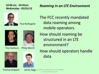 10:00 am - 10:45am                   Roaming in an LTE Environment
  Wednesday - 02/01/12


                                       The FCC recently mandated
                 Paul Barbagallo         data roaming among
                                         mobile operators.
                                       How should roaming be
                                         structured in an LTE
                                         environment?
  Trey Hanbury    Philip Merrill
                                       How should operators handle
                                         data

Thomas Knippen       James Tagghttp://www.mobilitytechzone.com/4gwe/e
                                         ast-12/registration.aspx
 