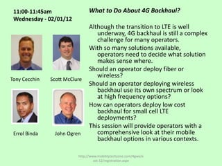 11:00-11:45am                  What to Do About 4G Backhaul?
 Wednesday - 02/01/12
                                Although the transition to LTE is well
                                   underway, 4G backhaul is still a complex
                                   challenge for many operators.
                                With so many solutions available,
                                   operators need to decide what solution
                                   makes sense where.
                                Should an operator deploy fiber or
                                   wireless?
Tony Cecchin   Scott McClure
                                Should an operator deploying wireless
                                   backhaul use its own spectrum or look
                                   at high frequency options?
                                How can operators deploy low cost
                                   backhaul for small cell LTE
                                   deployments?
                                This session will provide operators with a
 Errol Binda    John Ogren         comprehensive look at their mobile
                                   backhaul options in various contexts.

                          http://www.mobilitytechzone.com/4gwe/e
                                   ast-12/registration.aspx
 