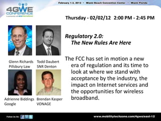 Thursday - 02/02/12 2:00 PM - 2:45 PM


                                   Regulatory 2.0:
                                     The New Rules Are Here


  Glenn Richards Todd Daubert
                                   The FCC has set in motion a new
  Pillsbury Law  SNR Denton          era of regulation and its time to
                                     look at where we stand with
                                     acceptance by the industry, the
                                     impact on Internet services and
                                     the opportunities for wireless
Adrienne Biddings Brendan Kasper     broadband.
Google            VONAGE
 
