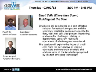 Thursday - 02/02/12                    3:00 PM - 3:45 PM

                                     Small Cells Where they Count;
                                     Building out the Core

                                     Small cells are being billed as a cost effective
                                        solution for network congestion and the
Piyush Raj       Craig Easley           seemingly insatiable consumer appetite for
American Tower   Accedian Networks      data, yet small cells also present interesting
                                        and complex challenges relating to
                                        deployment, spectrum reuse and
                                        operations of a heterogeneous network.
                                     This session will explore the future of small
                                        cells from the perspective of leading
                                        operators and vendors in the field and
                                        address some of the key challenges posed
                                        by this fast emerging technology.
Ronen Vengosh
PureWave Networks
 