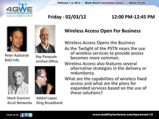 Friday - 02/03/12                   12:00 PM-12:45 PM

                                    Wireless Access Open For Business

                                    Wireless Access Opens the Business
                                    As the Twilight of the PSTN nears the use
Peter Radizeski                        of wireless services to provide access
                  Ray Pasquale         becomes more common.
RAD-Info          Unified Office
                                    Wireless Access also features several
                                       alternative strategies in the delivery or
                                       redundancy.
                                    What are the capabilities of wireless fixed
                                       access and what are the plans for
                                       expanded services based on the use of
                                       these solutions?
 Mark Gianinni    Addiel Lopez
 Accel Networks   Sling Broadband
 