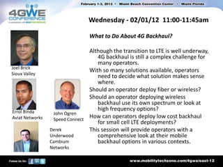 Wednesday - 02/01/12 11:00-11:45am

                                  What to Do About 4G Backhaul?

                                  Although the transition to LTE is well underway,
                                     4G backhaul is still a complex challenge for
                                     many operators.
Joel Brick
                                  With so many solutions available, operators
Sioux Valley
                                     need to decide what solution makes sense
                                     where.
                                  Should an operator deploy fiber or wireless?
                                  Should an operator deploying wireless
                                     backhaul use its own spectrum or look at
Errol Binda
                                     high frequency options?
                  John Ogren
Aviat Networks    Speed Connect
                                  How can operators deploy low cost backhaul
                                     for small cell LTE deployments?
                 Derek            This session will provide operators with a
                 Underwood           comprehensive look at their mobile
                 Cambium             backhaul options in various contexts.
                 Networks
 