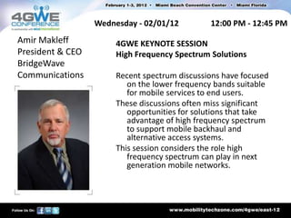 Wednesday - 02/01/12         12:00 PM - 12:45 PM
Amir Makleff           4GWE KEYNOTE SESSION
President & CEO        High Frequency Spectrum Solutions
BridgeWave
Communications         Recent spectrum discussions have focused
                          on the lower frequency bands suitable
                          for mobile services to end users.
                       These discussions often miss significant
                          opportunities for solutions that take
                          advantage of high frequency spectrum
                          to support mobile backhaul and
                          alternative access systems.
                       This session considers the role high
                          frequency spectrum can play in next
                          generation mobile networks.
 