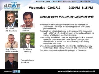 Wednesday - 02/01/12                        2:30 PM -3:15 PM

                                   Breaking Down the Licensed-Unlicensed Wall

                                   Wireless ISPs often categorize themselves as “licensed” or
                                        “unlicensed” based on the type of spectrum they use to
Jeff Kohler        Raja Gopal           provide service.
JAB Broadband      Alvarion        The spectrum crisis is beginning to break down this categorical
                                        wall – all ISPs are feeling the impact of the data explosion no
                                        matter what type of spectrum they use.
                                   Traditionally “unlicensed” ISPs are beginning to look at licensed
                                        spectrum to increase their capacity and coverage, and
                                        traditionally “licensed” ISPs are offloading traffic using
                                        unlicensed spectrum.
                                   Given the new data reality, the time may be ripe for previously
                                        unthinkable deals among “licensed” and “unlicensed” ISPs.
Greg Williams       Chris Horne
BelAir networks
                                   This panel explores the potential synergies in this sector.
                    LBA Group



                  Thomas Knippen
                  WATCH TV
 