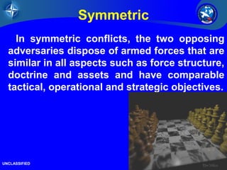 13/26 
Symmetric 
In symmetric conflicts, the two opposing 
adversaries dispose of armed forces that are 
similar in all aspects such as force structure, 
doctrine and assets and have comparable 
tactical, operational and strategic objectives. 
UNCLASSIFIED 
 