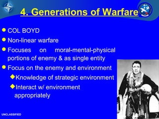 23/26 
4. Generations of Warfare 
COL BOYD 
Non-linear warfare 
Focuses on moral-mental-physical 
portions of enemy & as single entity 
Focus on the enemy and environment 
Knowledge of strategic environment 
Interact w/ environment 
appropriately 
UNCLASSIFIED 
 