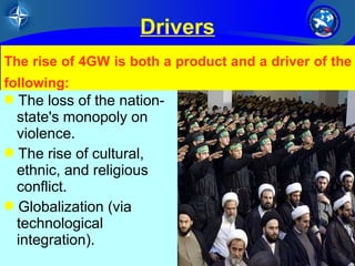 The rise of 4GW is both a product and a driver of the 
following: 
The loss of the nation-state's 
34/26 
Drivers 
UNCLASSIFIED 
monopoly on 
violence. 
The rise of cultural, 
ethnic, and religious 
conflict. 
Globalization (via 
technological 
integration). 
 
