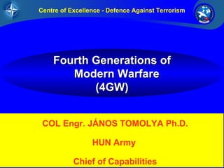 1/26UNCLASSIFIED
FourFourthth GenerationsGenerations ofof
ModernModern WarfareWarfare
(4GW)(4GW)
Centre of Excellence - Defence Against Terrorism
COL Engr. JÁNOS TOMOLYA Ph.D.
HUN Army
Chief of Capabilities
 