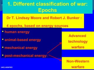 10/26
1. Different classification of war:
Epochs
UNCLASSIFIED
Dr T. Lindsay Moore and Robert J. Bunker :
4 epochs, based on energy sources
 human energy
 animal-based energy
 mechanical energy
 post-mechanical energy:
Advanced
technology
warfare
Non-Western
warfare
 