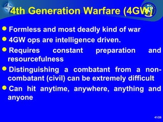41/26
4th Generation Warfare (4GW)
Formless and most deadly kind of war
4GW ops are intelligence driven.
Requires constant preparation and
resourcefulness
Distinguishing a combatant from a non-
combatant (civil) can be extremely difficult
Can hit anytime, anywhere, anything and
anyone
 