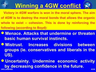 42/26
Winning a 4GW conflict
Menace. Attacks that undermine or threaten
basic human survival instincts.
Mistrust. Increases divisions between
groups (ie. conservatives and liberals in the
US).
Uncertainty. Undermine economic activity
by decreasing confidence in the future.
UNCLASSIFIED
Victory in 4GW warfare is won in the moral sphere. The aim
of 4GW is to destroy the moral bonds that allows the organic
whole to exist -- cohesion. This is done by reinforcing the
following (according to Boyd):
 