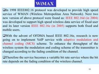 10
In 1998 IEEE802.16 protocol was developed to provide high speed
service of WMAN (Wireless Metropolitan Area Network). Next two
new version of above protocol were found as: IEEE 802.16d (in 2004)
was developed to support high speed wireless data service of fixed user
and its later version IEEE 802.16e (in 2005) supports both fixed and
mobile users.
With the advent of OFDMA based IEEE 802.16e, research is now
going on to implement VoIP service with adaptive modulation and
channel coding (MCS) scheme. To enhance the throughput of the
wireless system the modulation and coding scheme of the transmitter is
changed according to the fading condition of the channel.
Therefore the service becomes a variable bit rate service where the bit
rate depends on the fading condition of the wireless channel.
WiMAX
 