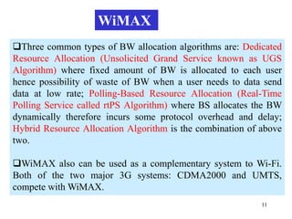 11
Three common types of BW allocation algorithms are: Dedicated
Resource Allocation (Unsolicited Grand Service known as UGS
Algorithm) where fixed amount of BW is allocated to each user
hence possibility of waste of BW when a user needs to data send
data at low rate; Polling-Based Resource Allocation (Real-Time
Polling Service called rtPS Algorithm) where BS allocates the BW
dynamically therefore incurs some protocol overhead and delay;
Hybrid Resource Allocation Algorithm is the combination of above
two.
WiMAX also can be used as a complementary system to Wi-Fi.
Both of the two major 3G systems: CDMA2000 and UMTS,
compete with WiMAX.
WiMAX
 