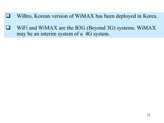 12
 WiBro, Korean version of WiMAX has been deployed in Korea.
 WiFi and WiMAX are the B3G (Beyond 3G) systems. WiMAX
may be an interim system of a 4G system.
 